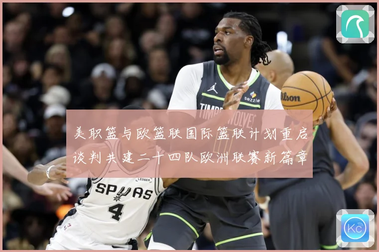 美职篮与欧篮联国际篮联计划重启谈判共建二十四队欧洲联赛新篇章赛场复盘：最新赛事动态与深度分析