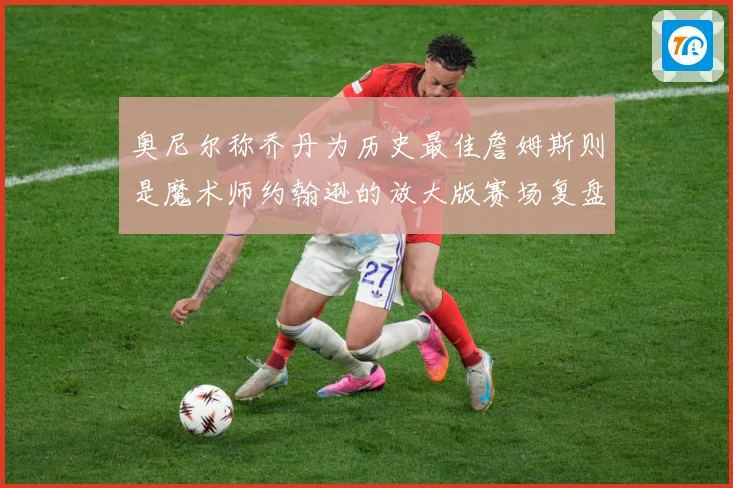 奥尼尔称乔丹为历史最佳詹姆斯则是魔术师约翰逊的放大版赛场复盘：最新赛事动态与深度分析