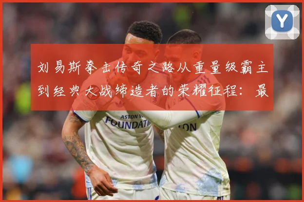 刘易斯拳击传奇之路从重量级霸主到经典大战缔造者的荣耀征程：最新赛事动态与深度分析