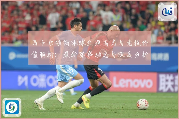马卡尔领衔冰球生涯高光与竞技价值解析：最新赛事动态与深度分析
