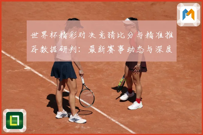 世界杯精彩对决竞猜比分与精准推荐数据研判：最新赛事动态与深度分析