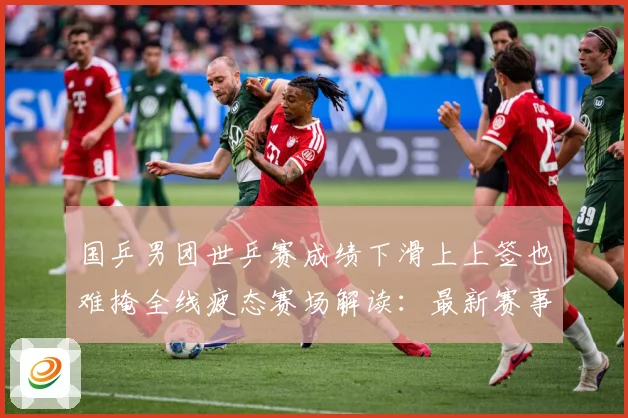 国乒男团世乒赛成绩下滑上上签也难掩全线疲态赛场解读：最新赛事动态与深度分析