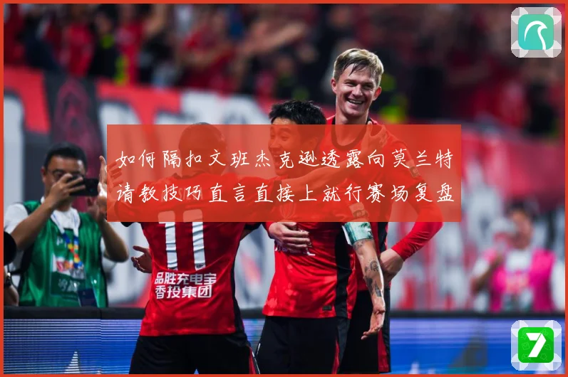 如何隔扣文班杰克逊透露向莫兰特请教技巧直言直接上就行赛场复盘：最新赛事动态与深度分析