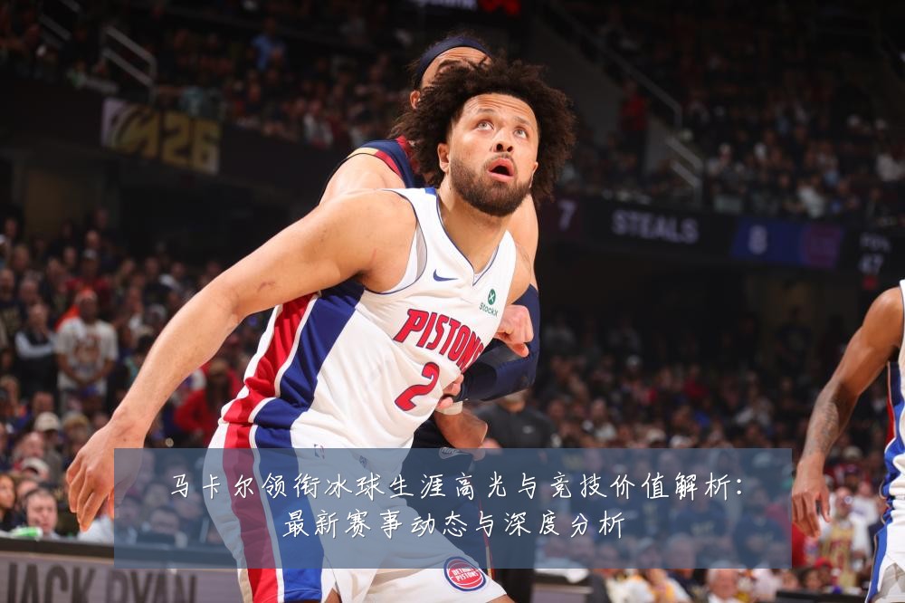马卡尔领衔冰球生涯高光与竞技价值解析:最新赛事动态与深度分析