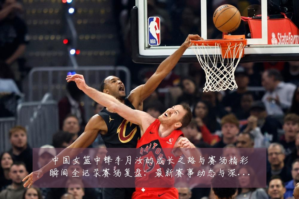 中国女篮中锋李月汝的成长之路与赛场精彩瞬间全记录赛场复盘:最新赛事动态与深度分析