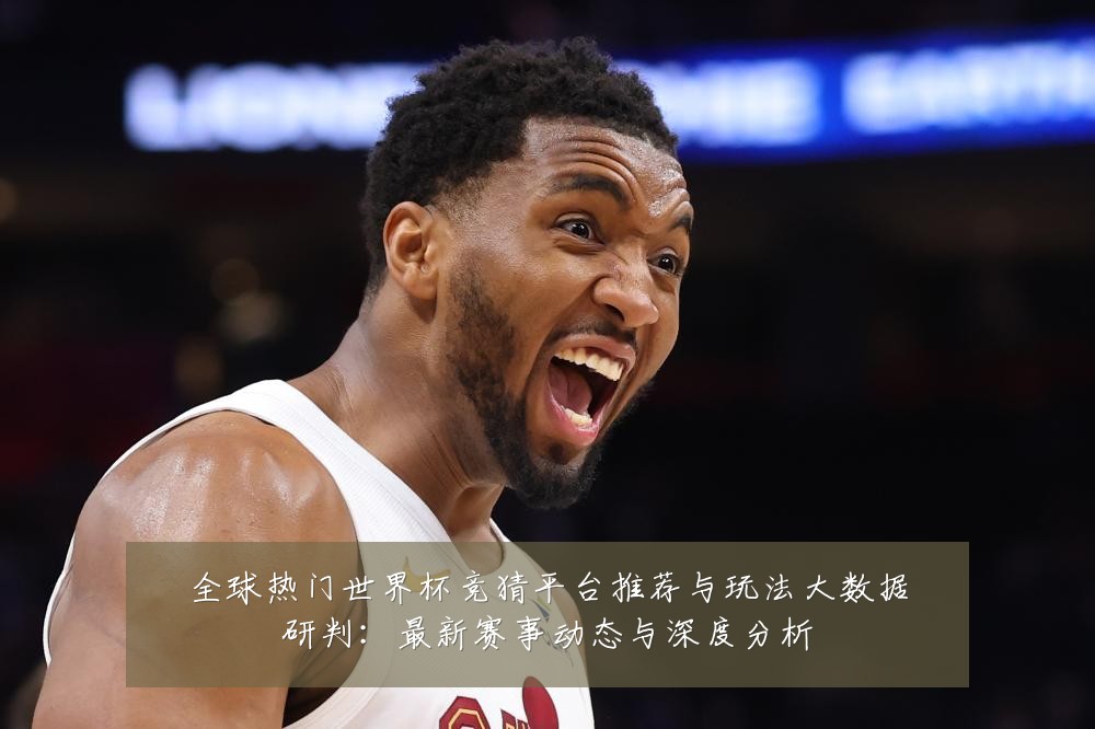全球热门世界杯竞猜平台推荐与玩法大数据研判:最新赛事动态与深度分析